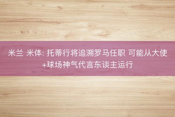 米兰 米体: 托蒂行将追溯罗马任职 可能从大使+球场神气代言东谈主运行
