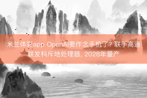米兰体彩app OpenAI要作念手机了? 联手高通联发科斥地处理器， 2028年量产