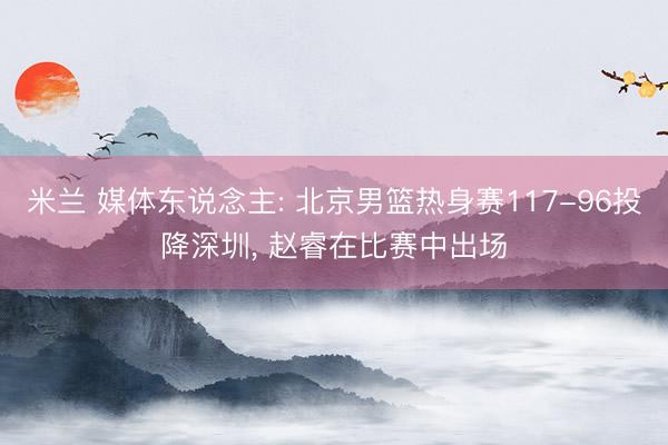 米兰 媒体东说念主: 北京男篮热身赛117-96投降深圳， 赵睿在比赛中出场