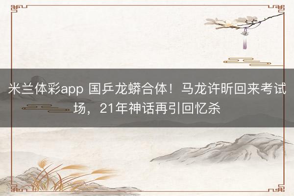米兰体彩app 国乒龙蟒合体！马龙许昕回来考试场，21年神话再引回忆杀