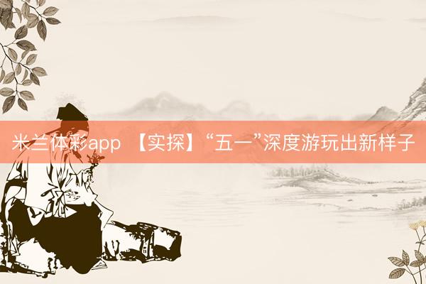 米兰体彩app 【实探】“五一”深度游玩出新样子