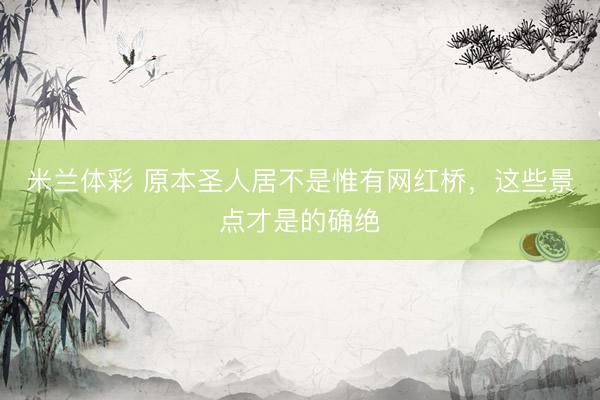 米兰体彩 原本圣人居不是惟有网红桥，这些景点才是的确绝