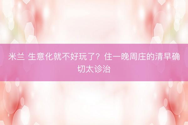 米兰 生意化就不好玩了？住一晚周庄的清早确切太诊治