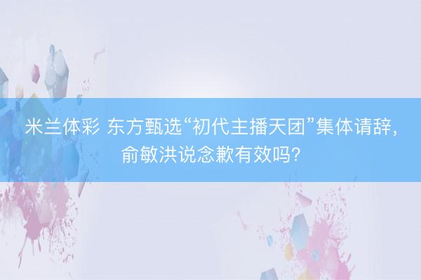 米兰体彩 东方甄选“初代主播天团”集体请辞，俞敏洪说念歉有效吗？