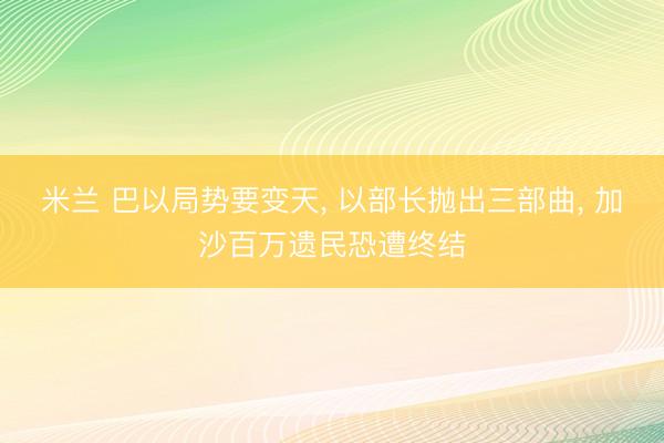 米兰 巴以局势要变天， 以部长抛出三部曲， 加沙百万遗民恐遭终结