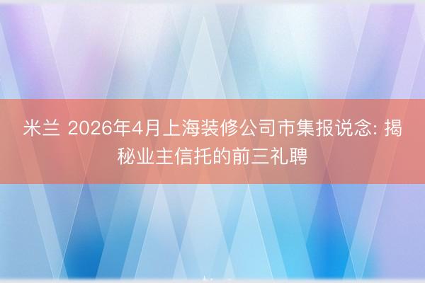 米兰 2026年4月上海装修公司市集报说念: 揭秘业主信托的前三礼聘