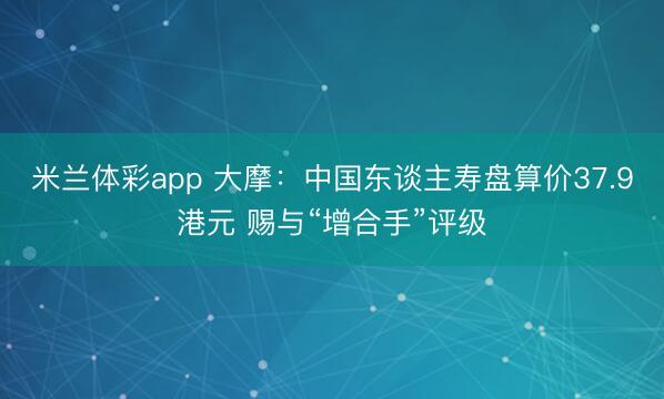 米兰体彩app 大摩：中国东谈主寿盘算价37.9港元 赐与“增合手”评级