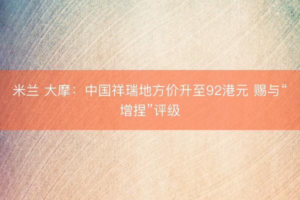 米兰 大摩：中国祥瑞地方价升至92港元 赐与“增捏”评级
