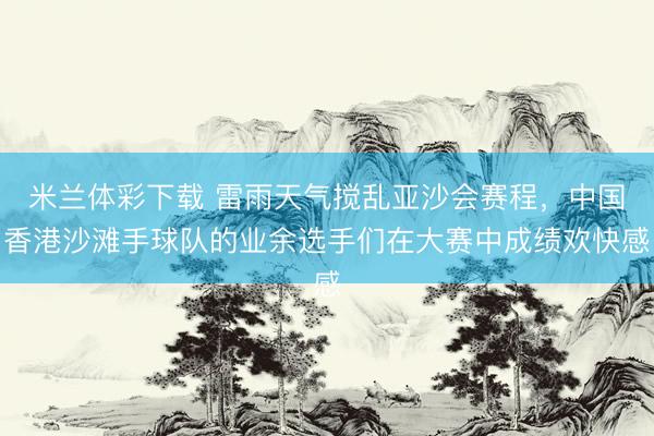 米兰体彩下载 雷雨天气搅乱亚沙会赛程，中国香港沙滩手球队的业余选手们在大赛中成绩欢快感