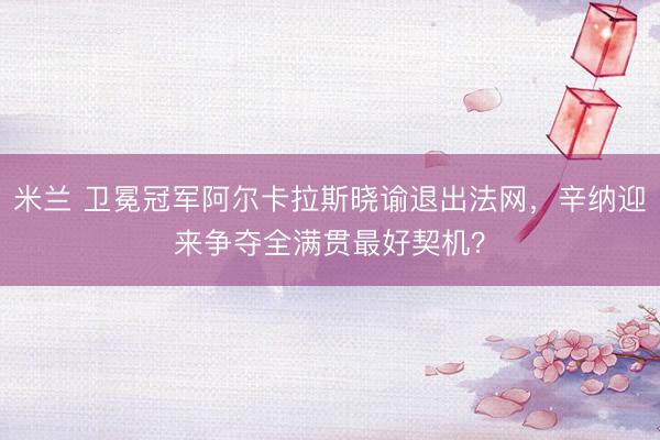 米兰 卫冕冠军阿尔卡拉斯晓谕退出法网，辛纳迎来争夺全满贯最好契机？