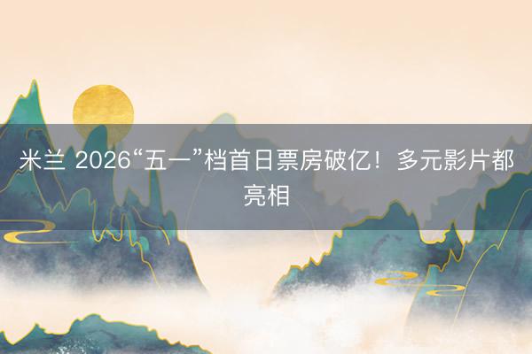 米兰 2026“五一”档首日票房破亿！多元影片都亮相