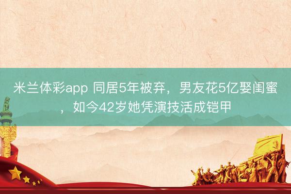米兰体彩app 同居5年被弃，男友花5亿娶闺蜜，如今42岁她凭演技活成铠甲
