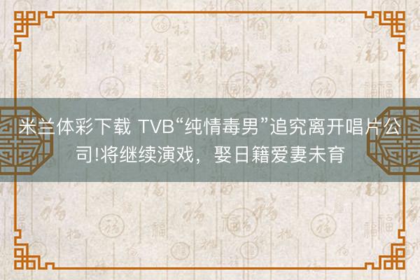 米兰体彩下载 TVB“纯情毒男”追究离开唱片公司!将继续演戏，娶日籍爱妻未育